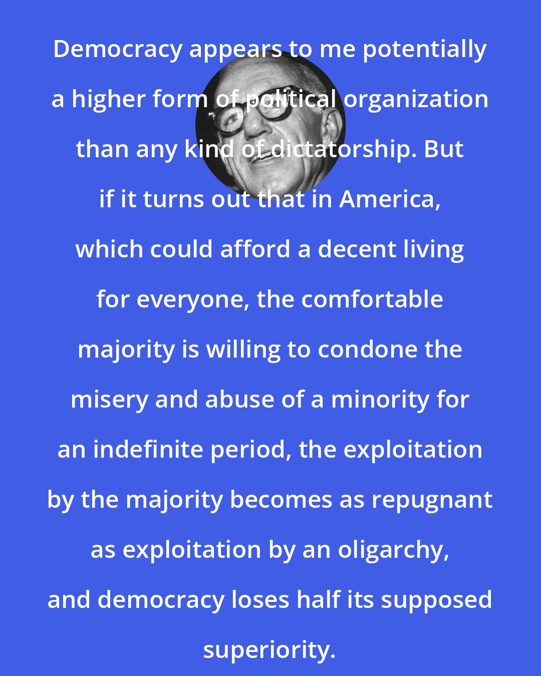 Benjamin Spock: Democracy appears to me potentially a higher form of political organization than any kind of dictatorship. But if it turns out that in America, which could afford a decent living for everyone, the comfortable majority is willing to condone the misery and abuse of a minority for an indefinite period, the exploitation by the majority becomes as repugnant as exploitation by an oligarchy, and democracy loses half its supposed superiority.