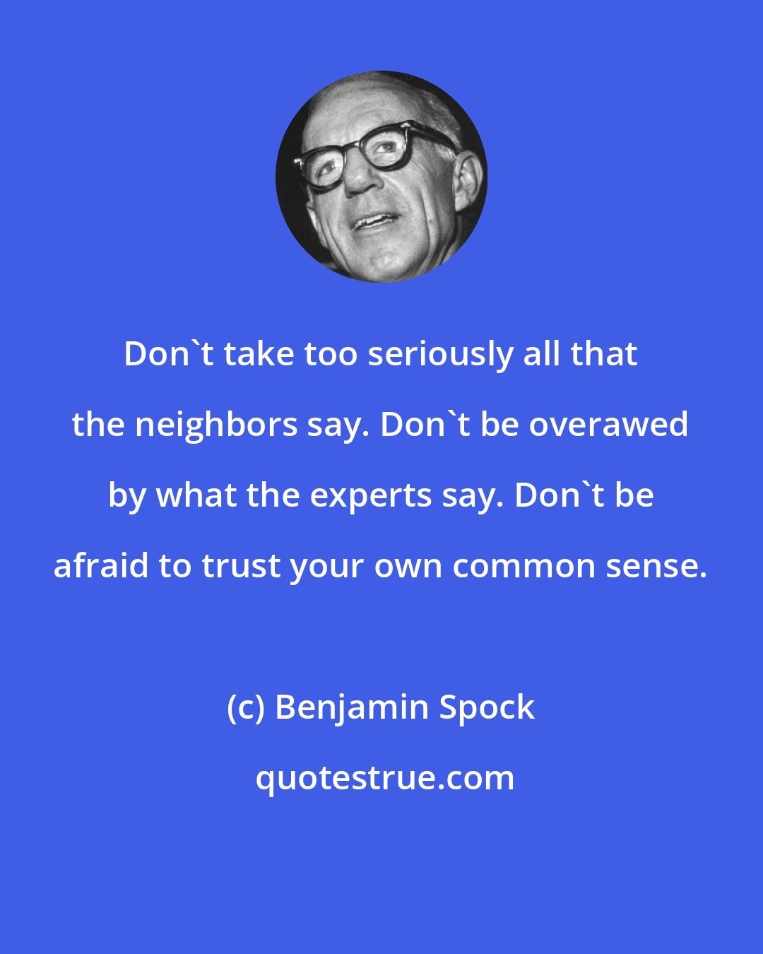 Benjamin Spock: Don't take too seriously all that the neighbors say. Don't be overawed by what the experts say. Don't be afraid to trust your own common sense.