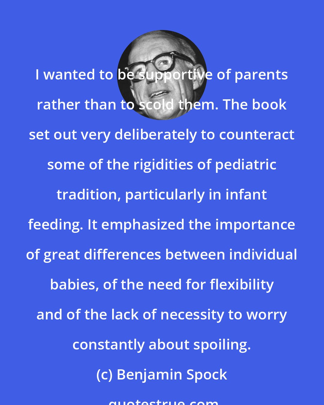 Benjamin Spock: I wanted to be supportive of parents rather than to scold them. The book set out very deliberately to counteract some of the rigidities of pediatric tradition, particularly in infant feeding. It emphasized the importance of great differences between individual babies, of the need for flexibility and of the lack of necessity to worry constantly about spoiling.