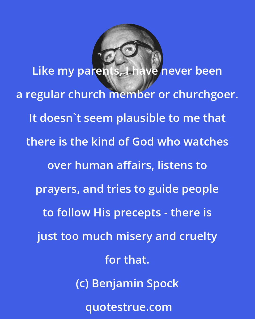 Benjamin Spock: Like my parents, I have never been a regular church member or churchgoer. It doesn't seem plausible to me that there is the kind of God who watches over human affairs, listens to prayers, and tries to guide people to follow His precepts - there is just too much misery and cruelty for that.