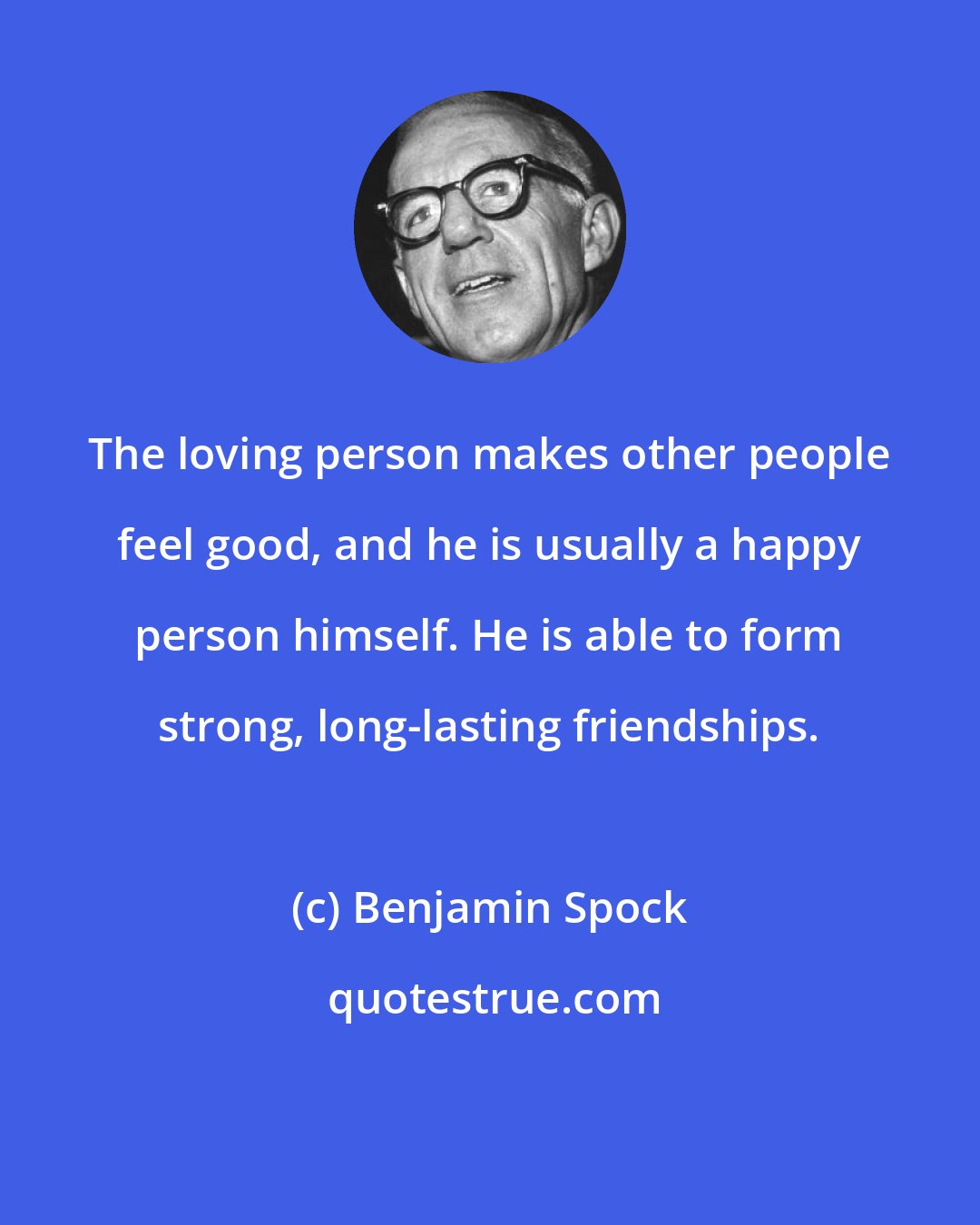 Benjamin Spock: The loving person makes other people feel good, and he is usually a happy person himself. He is able to form strong, long-lasting friendships.