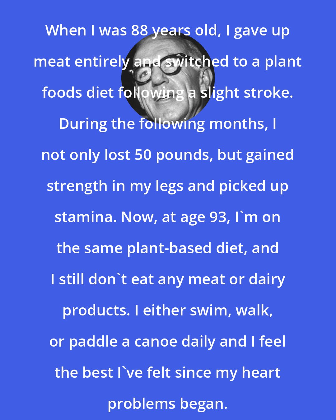 Benjamin Spock: When I was 88 years old, I gave up meat entirely and switched to a plant foods diet following a slight stroke. During the following months, I not only lost 50 pounds, but gained strength in my legs and picked up stamina. Now, at age 93, I'm on the same plant-based diet, and I still don't eat any meat or dairy products. I either swim, walk, or paddle a canoe daily and I feel the best I've felt since my heart problems began.