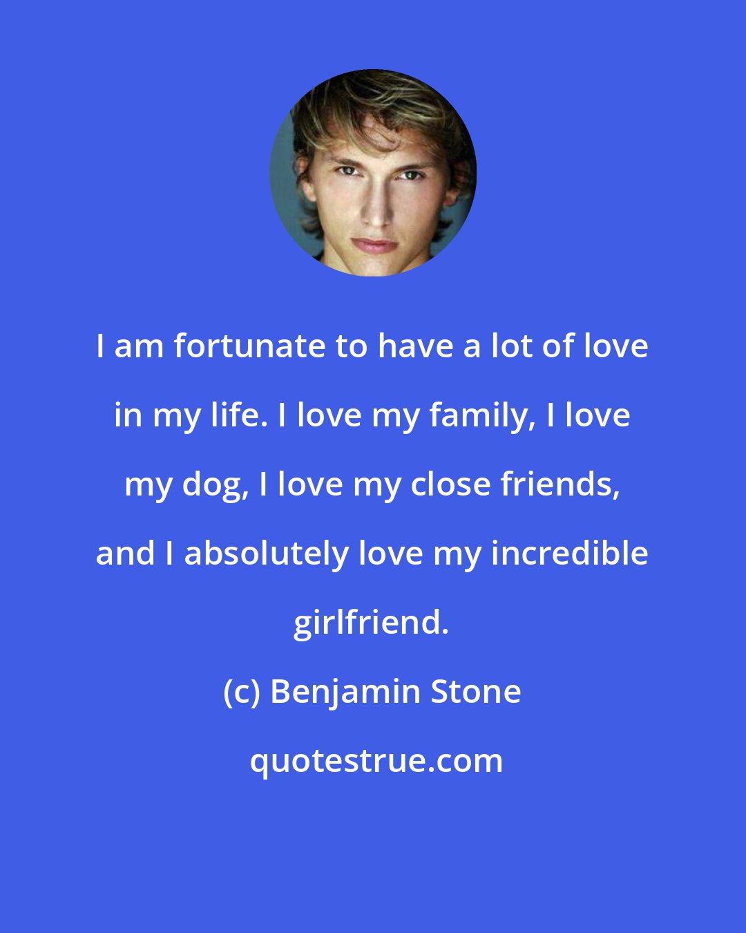 Benjamin Stone: I am fortunate to have a lot of love in my life. I love my family, I love my dog, I love my close friends, and I absolutely love my incredible girlfriend.