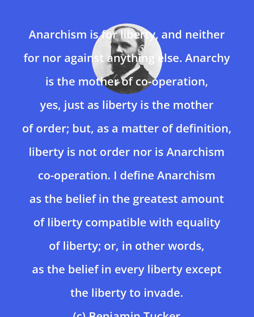 Benjamin Tucker: Anarchism is for liberty, and neither for nor against anything else. Anarchy is the mother of co-operation, yes, just as liberty is the mother of order; but, as a matter of definition, liberty is not order nor is Anarchism co-operation. I define Anarchism as the belief in the greatest amount of liberty compatible with equality of liberty; or, in other words, as the belief in every liberty except the liberty to invade.
