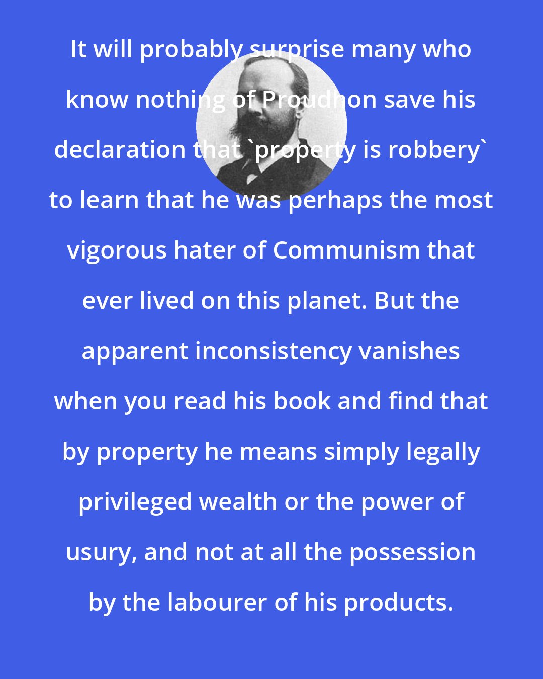 Benjamin Tucker: It will probably surprise many who know nothing of Proudhon save his declaration that 'property is robbery' to learn that he was perhaps the most vigorous hater of Communism that ever lived on this planet. But the apparent inconsistency vanishes when you read his book and find that by property he means simply legally privileged wealth or the power of usury, and not at all the possession by the labourer of his products.