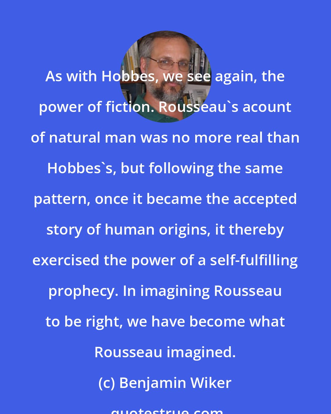 Benjamin Wiker: As with Hobbes, we see again, the power of fiction. Rousseau's acount of natural man was no more real than Hobbes's, but following the same pattern, once it became the accepted story of human origins, it thereby exercised the power of a self-fulfilling prophecy. In imagining Rousseau to be right, we have become what Rousseau imagined.