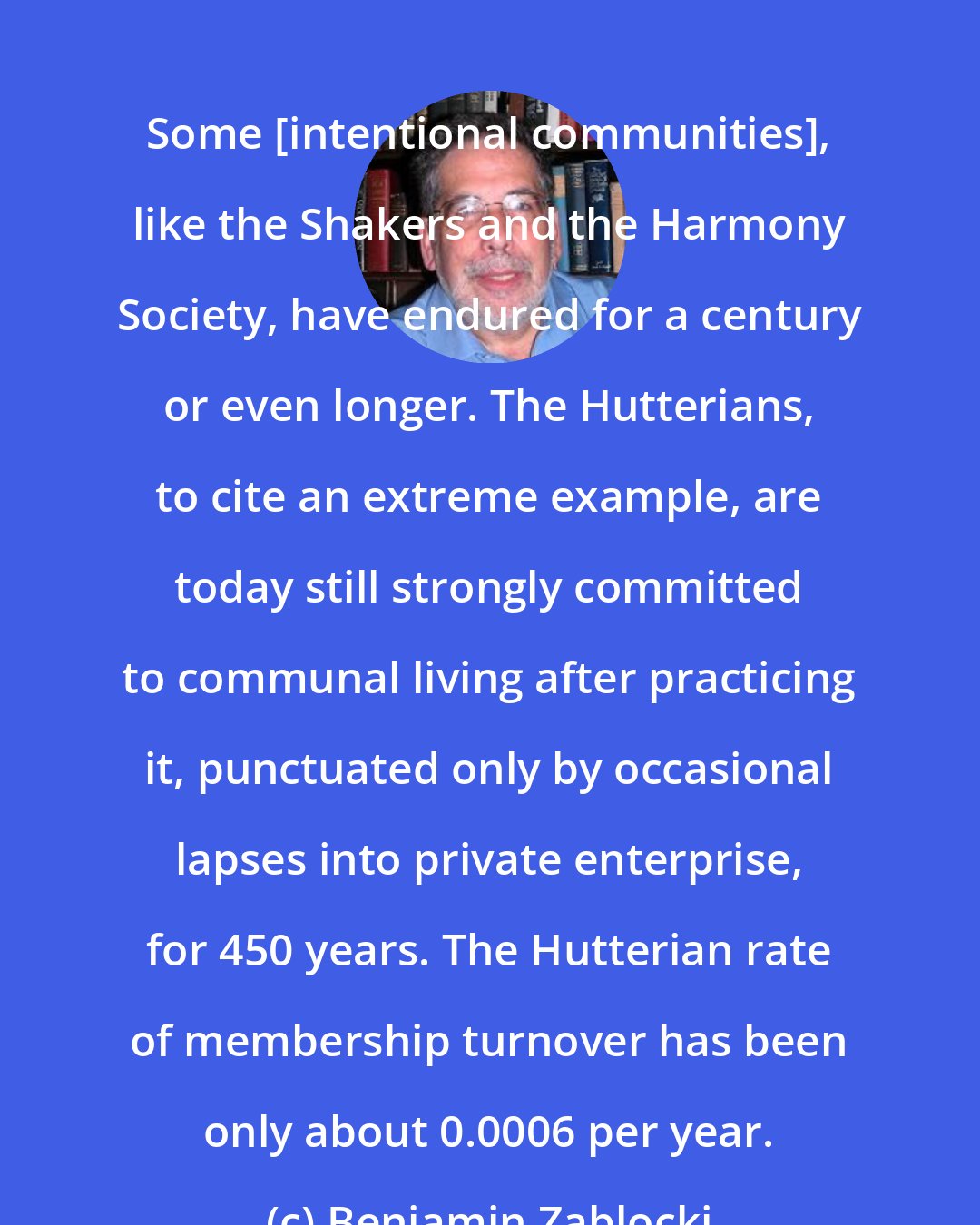 Benjamin Zablocki: Some [intentional communities], like the Shakers and the Harmony Society, have endured for a century or even longer. The Hutterians, to cite an extreme example, are today still strongly committed to communal living after practicing it, punctuated only by occasional lapses into private enterprise, for 450 years. The Hutterian rate of membership turnover has been only about 0.0006 per year.