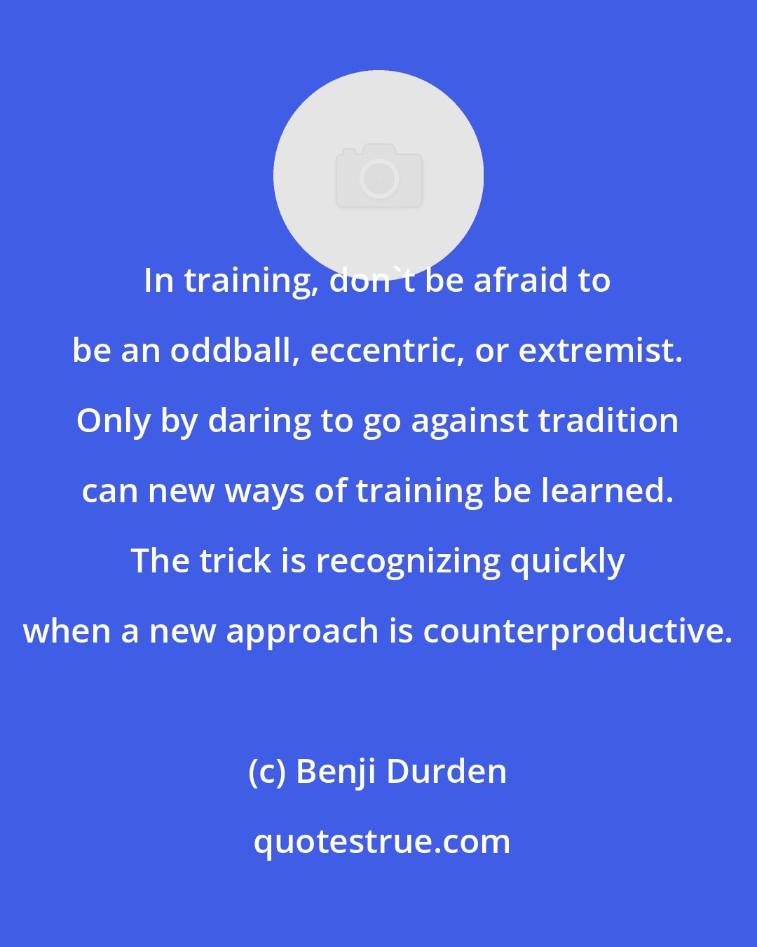 Benji Durden: In training, don't be afraid to be an oddball, eccentric, or extremist. Only by daring to go against tradition can new ways of training be learned. The trick is recognizing quickly when a new approach is counterproductive.