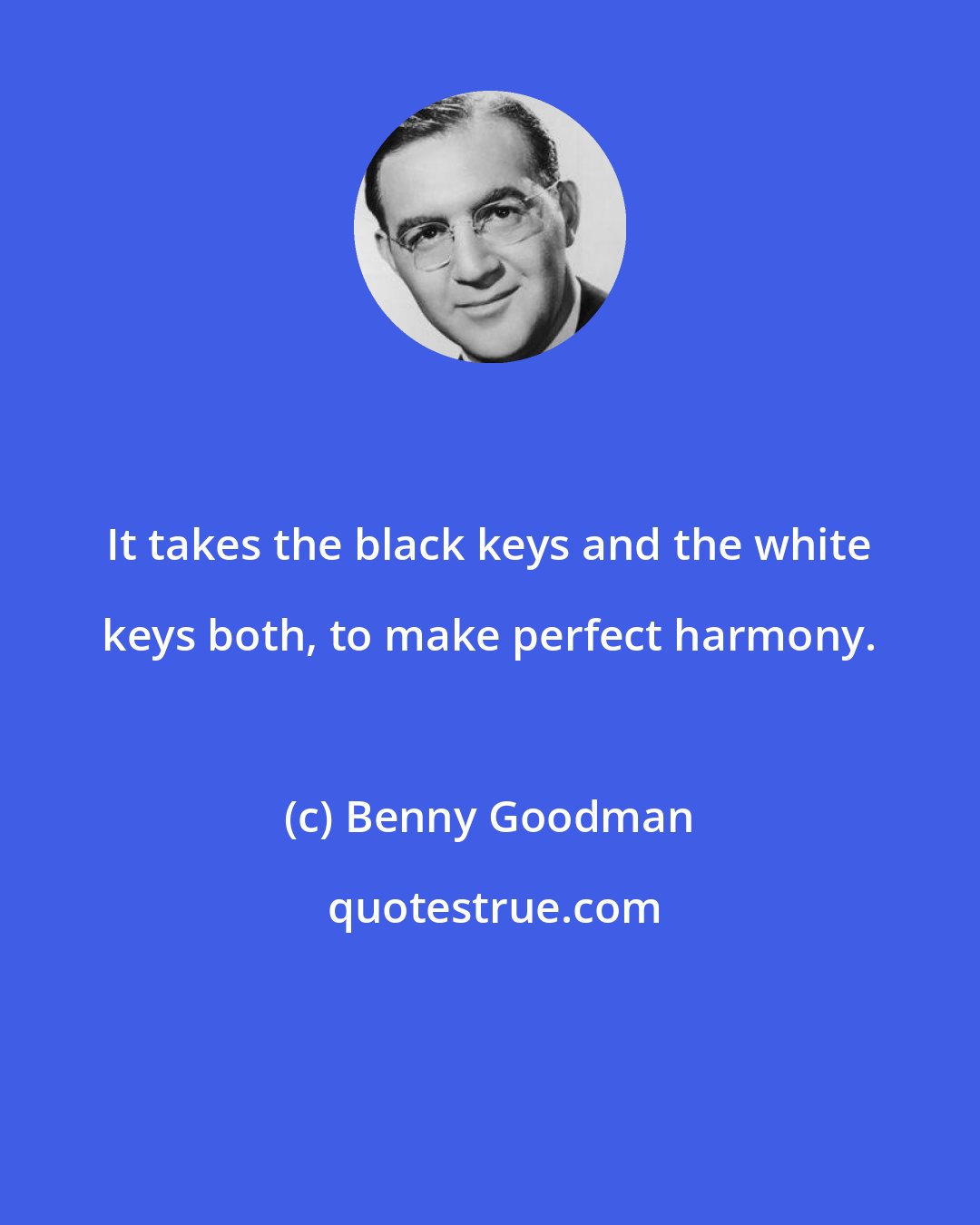 Benny Goodman: It takes the black keys and the white keys both, to make perfect harmony.