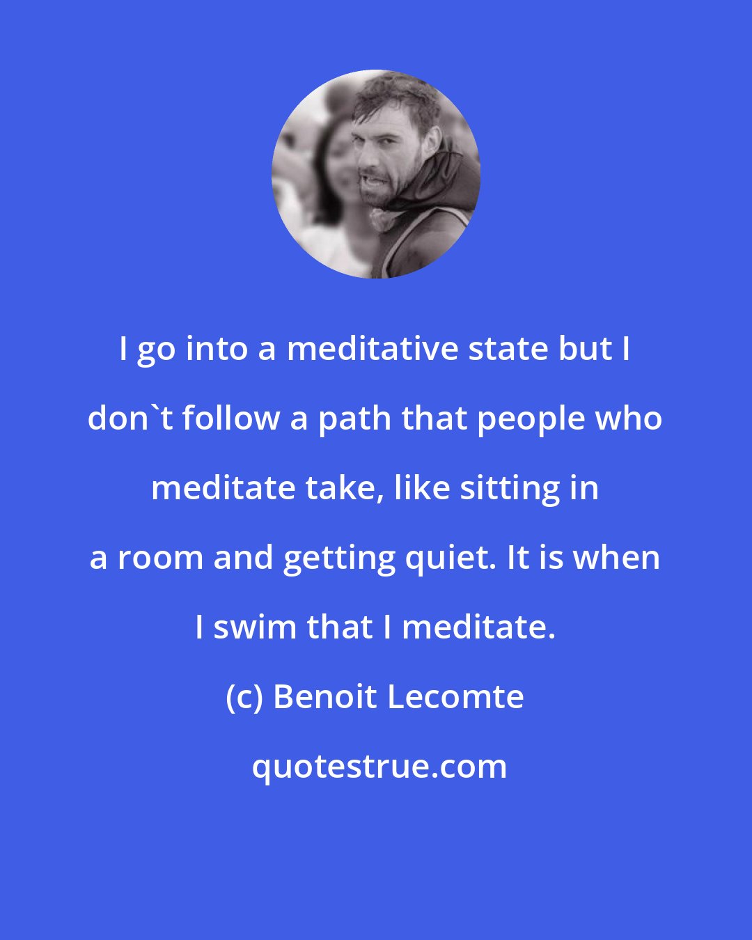 Benoit Lecomte: I go into a meditative state but I don't follow a path that people who meditate take, like sitting in a room and getting quiet. It is when I swim that I meditate.