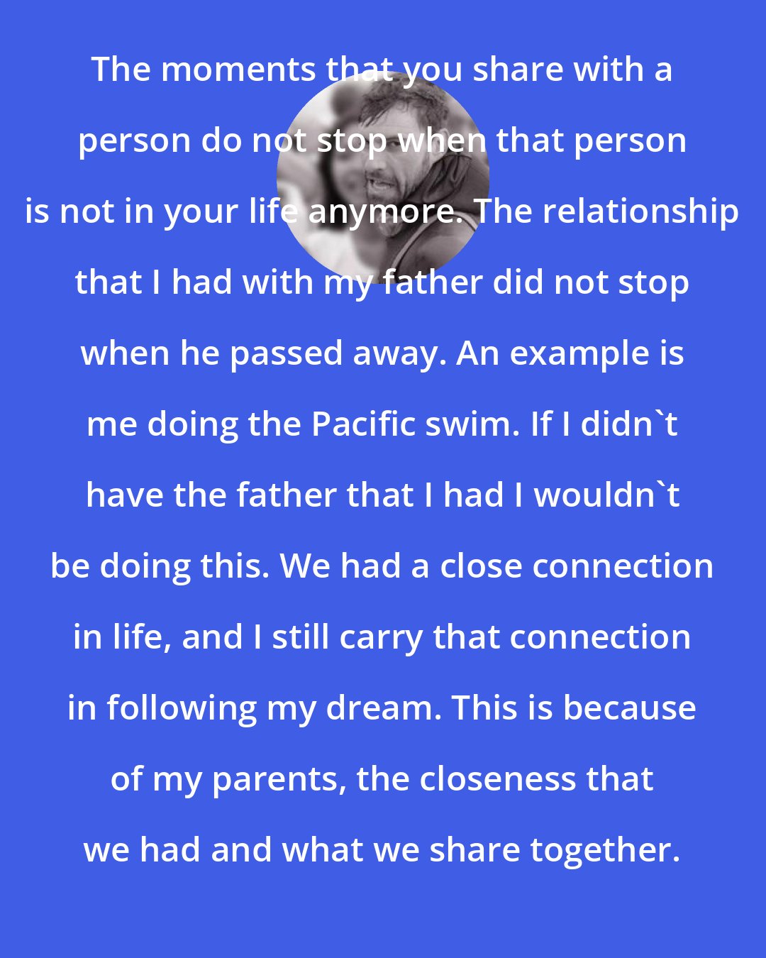 Benoit Lecomte: The moments that you share with a person do not stop when that person is not in your life anymore. The relationship that I had with my father did not stop when he passed away. An example is me doing the Pacific swim. If I didn't have the father that I had I wouldn't be doing this. We had a close connection in life, and I still carry that connection in following my dream. This is because of my parents, the closeness that we had and what we share together.