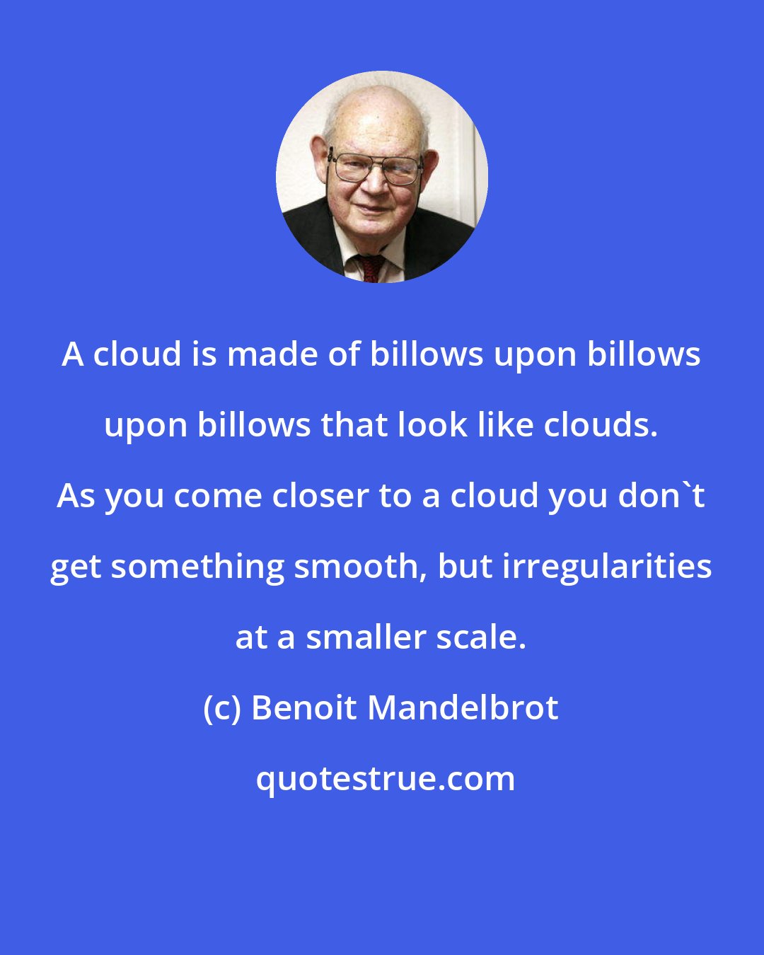 Benoit Mandelbrot: A cloud is made of billows upon billows upon billows that look like clouds. As you come closer to a cloud you don't get something smooth, but irregularities at a smaller scale.