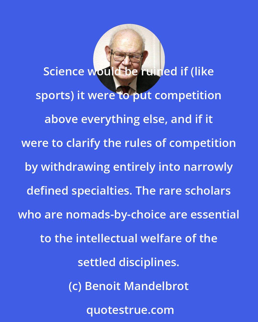 Benoit Mandelbrot: Science would be ruined if (like sports) it were to put competition above everything else, and if it were to clarify the rules of competition by withdrawing entirely into narrowly defined specialties. The rare scholars who are nomads-by-choice are essential to the intellectual welfare of the settled disciplines.