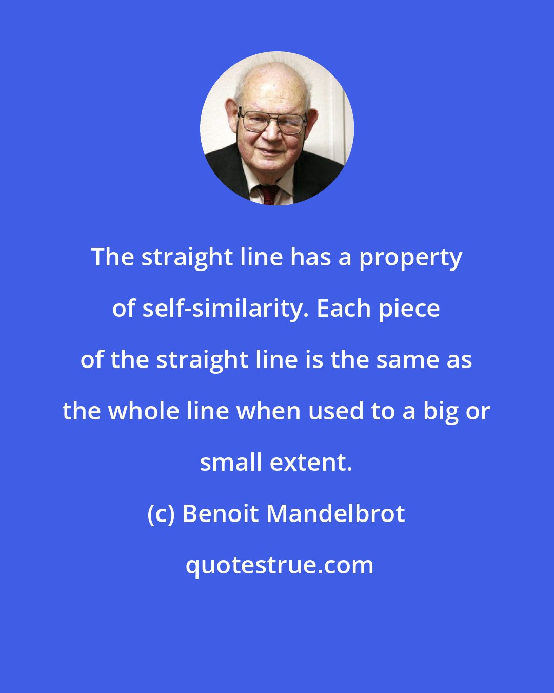 Benoit Mandelbrot: The straight line has a property of self-similarity. Each piece of the straight line is the same as the whole line when used to a big or small extent.