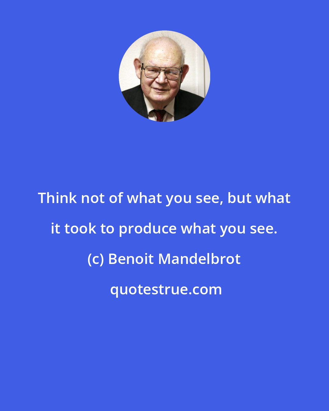 Benoit Mandelbrot: Think not of what you see, but what it took to produce what you see.