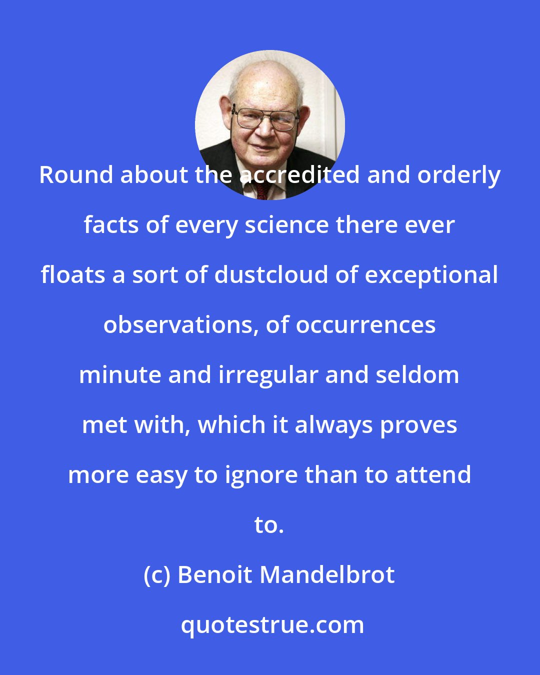 Benoit Mandelbrot: Round about the accredited and orderly facts of every science there ever floats a sort of dustcloud of exceptional observations, of occurrences minute and irregular and seldom met with, which it always proves more easy to ignore than to attend to.