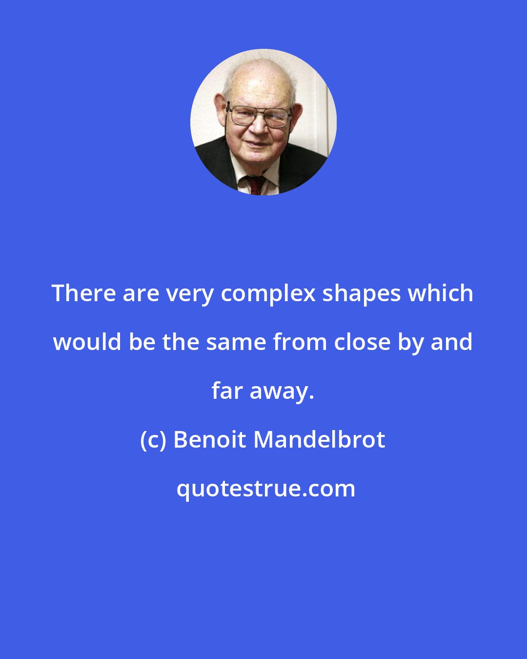 Benoit Mandelbrot: There are very complex shapes which would be the same from close by and far away.