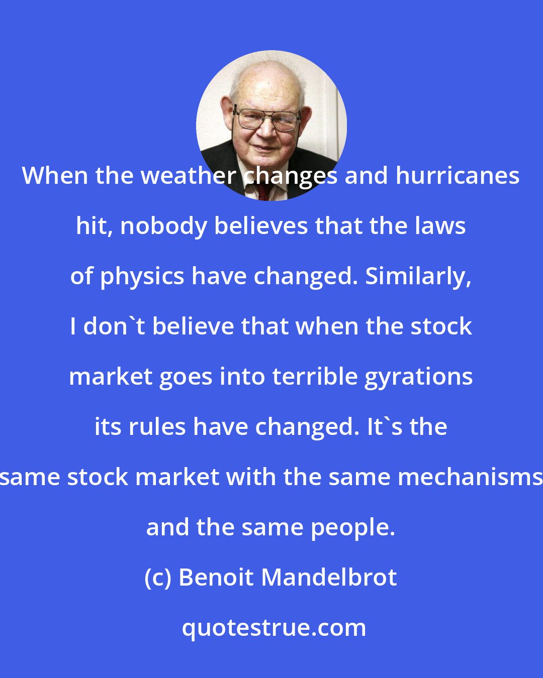 Benoit Mandelbrot: When the weather changes and hurricanes hit, nobody believes that the laws of physics have changed. Similarly, I don't believe that when the stock market goes into terrible gyrations its rules have changed. It's the same stock market with the same mechanisms and the same people.