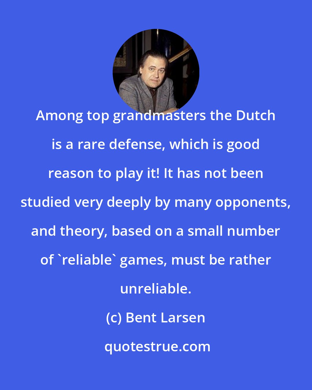 Bent Larsen: Among top grandmasters the Dutch is a rare defense, which is good reason to play it! It has not been studied very deeply by many opponents, and theory, based on a small number of 'reliable' games, must be rather unreliable.