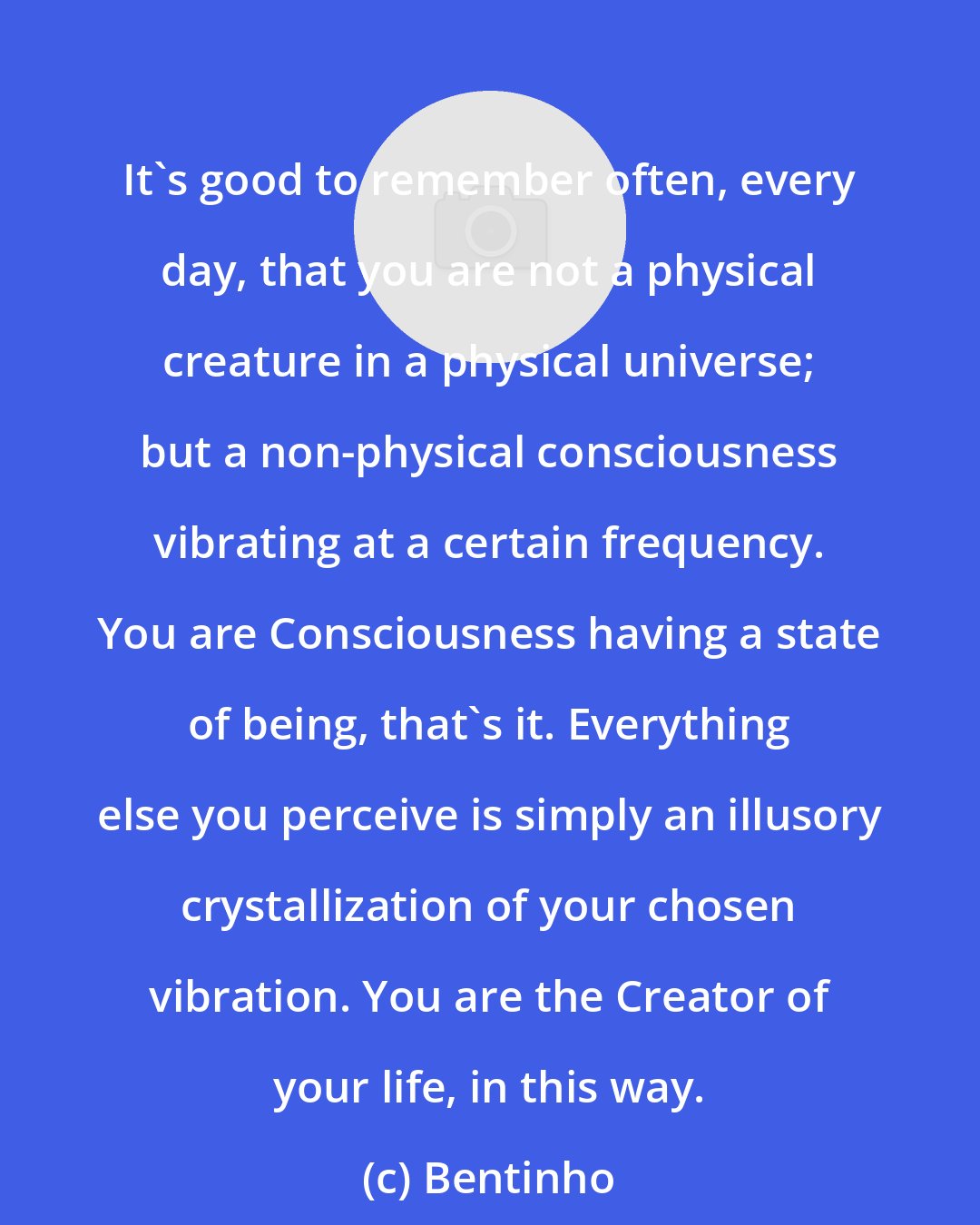 Bentinho: It's good to remember often, every day, that you are not a physical creature in a physical universe; but a non-physical consciousness vibrating at a certain frequency. You are Consciousness having a state of being, that's it. Everything else you perceive is simply an illusory crystallization of your chosen vibration. You are the Creator of your life, in this way.