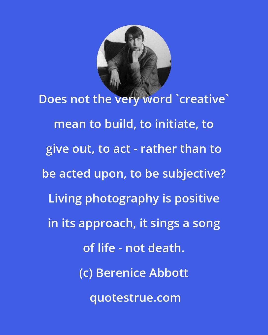 Berenice Abbott: Does not the very word 'creative' mean to build, to initiate, to give out, to act - rather than to be acted upon, to be subjective? Living photography is positive in its approach, it sings a song of life - not death.