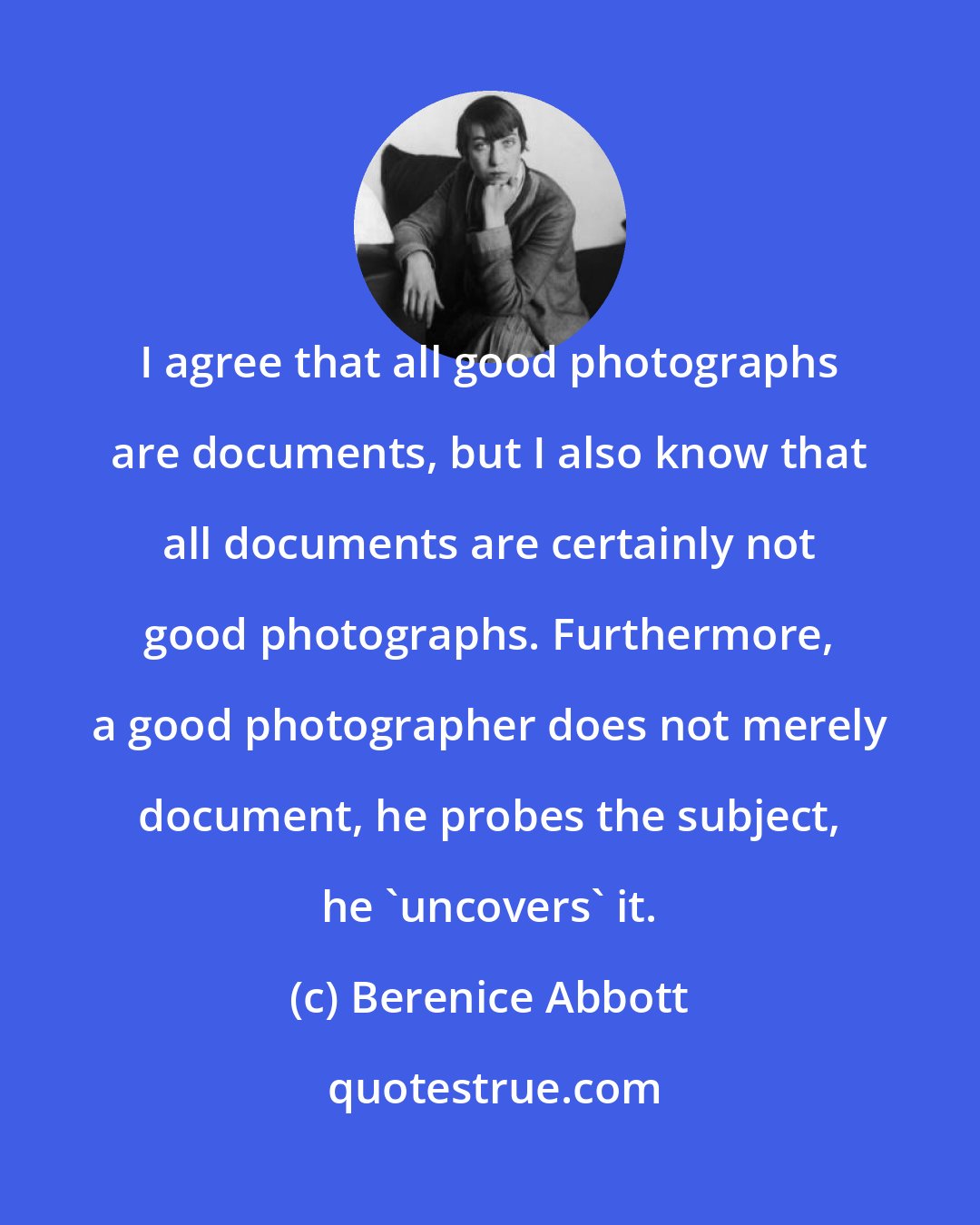 Berenice Abbott: I agree that all good photographs are documents, but I also know that all documents are certainly not good photographs. Furthermore, a good photographer does not merely document, he probes the subject, he 'uncovers' it.