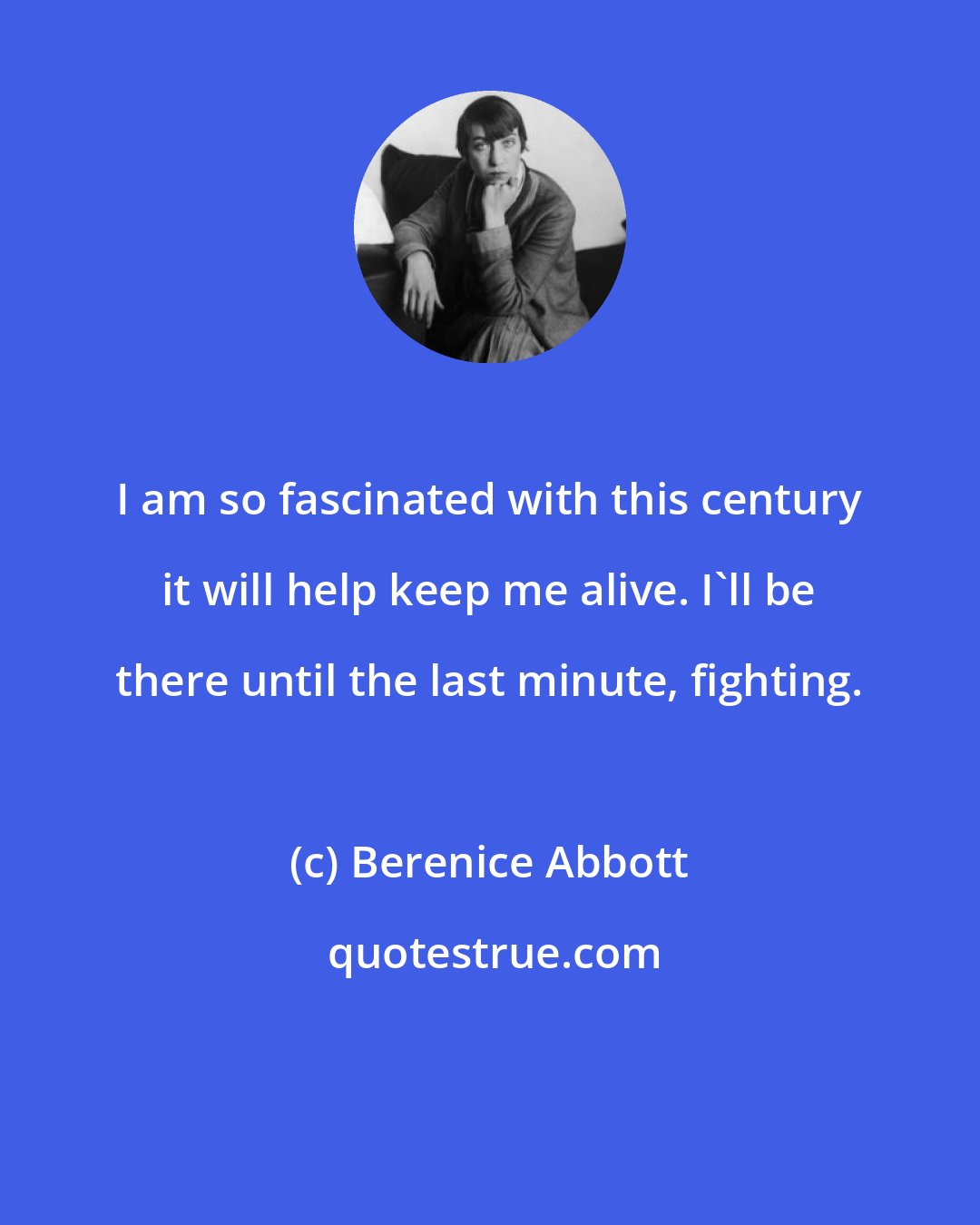 Berenice Abbott: I am so fascinated with this century it will help keep me alive. I'll be there until the last minute, fighting.