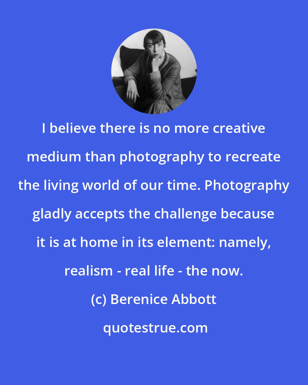 Berenice Abbott: I believe there is no more creative medium than photography to recreate the living world of our time. Photography gladly accepts the challenge because it is at home in its element: namely, realism - real life - the now.