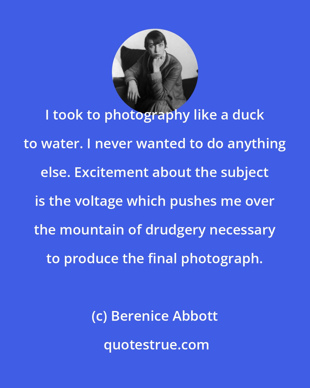 Berenice Abbott: I took to photography like a duck to water. I never wanted to do anything else. Excitement about the subject is the voltage which pushes me over the mountain of drudgery necessary to produce the final photograph.