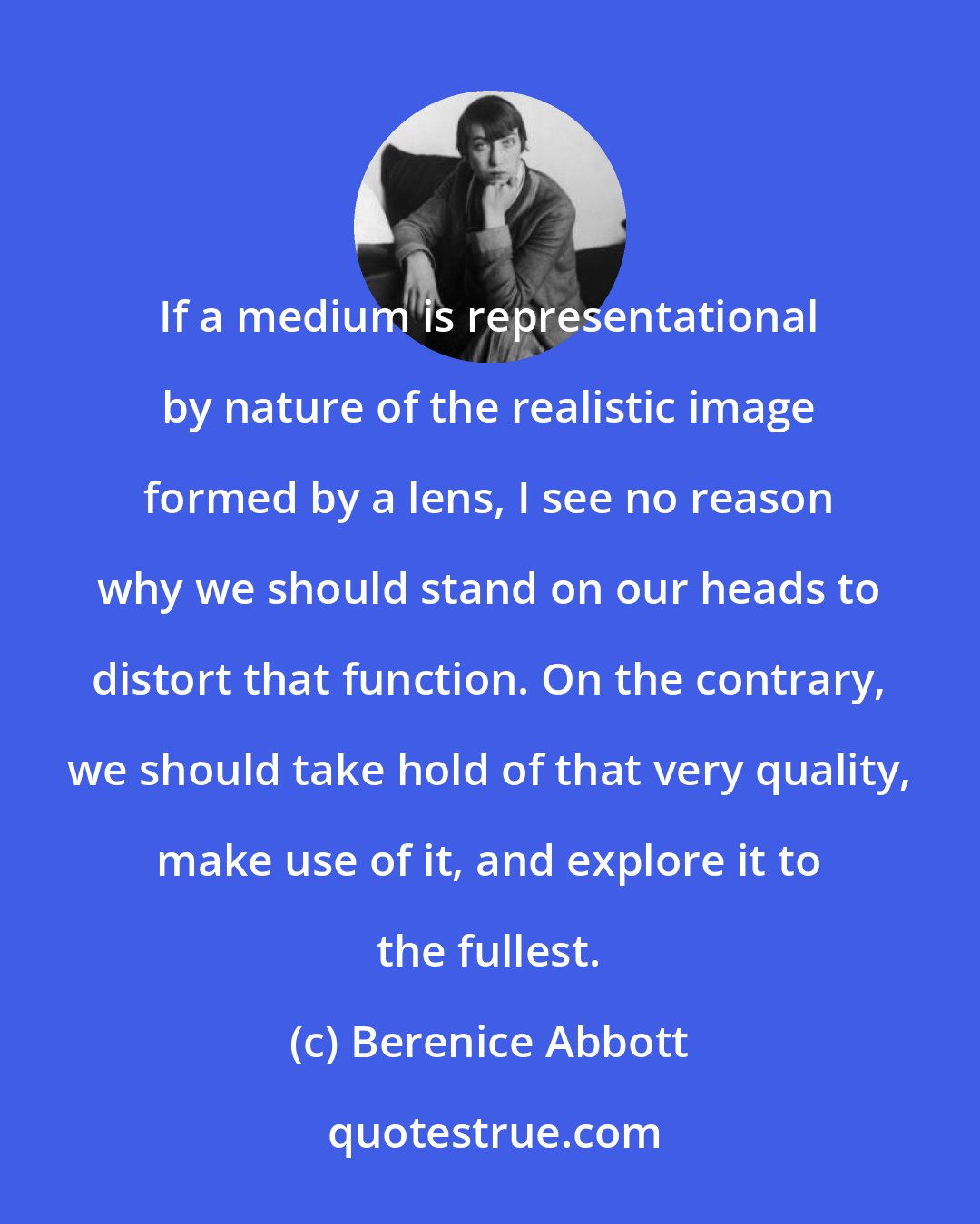 Berenice Abbott: If a medium is representational by nature of the realistic image formed by a lens, I see no reason why we should stand on our heads to distort that function. On the contrary, we should take hold of that very quality, make use of it, and explore it to the fullest.