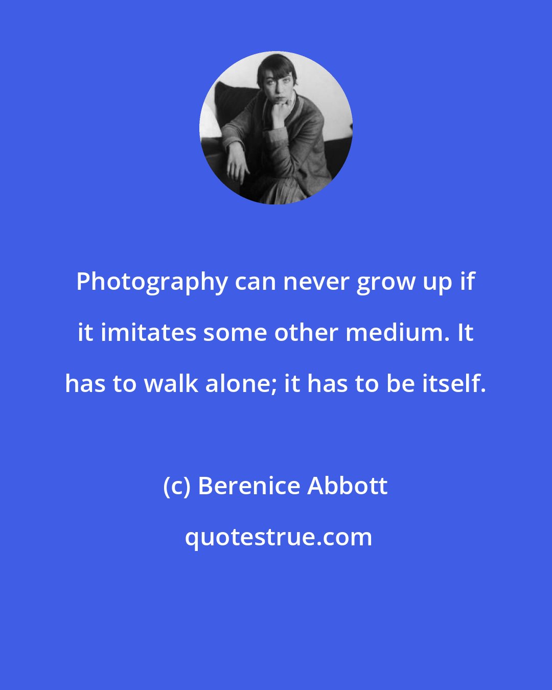 Berenice Abbott: Photography can never grow up if it imitates some other medium. It has to walk alone; it has to be itself.