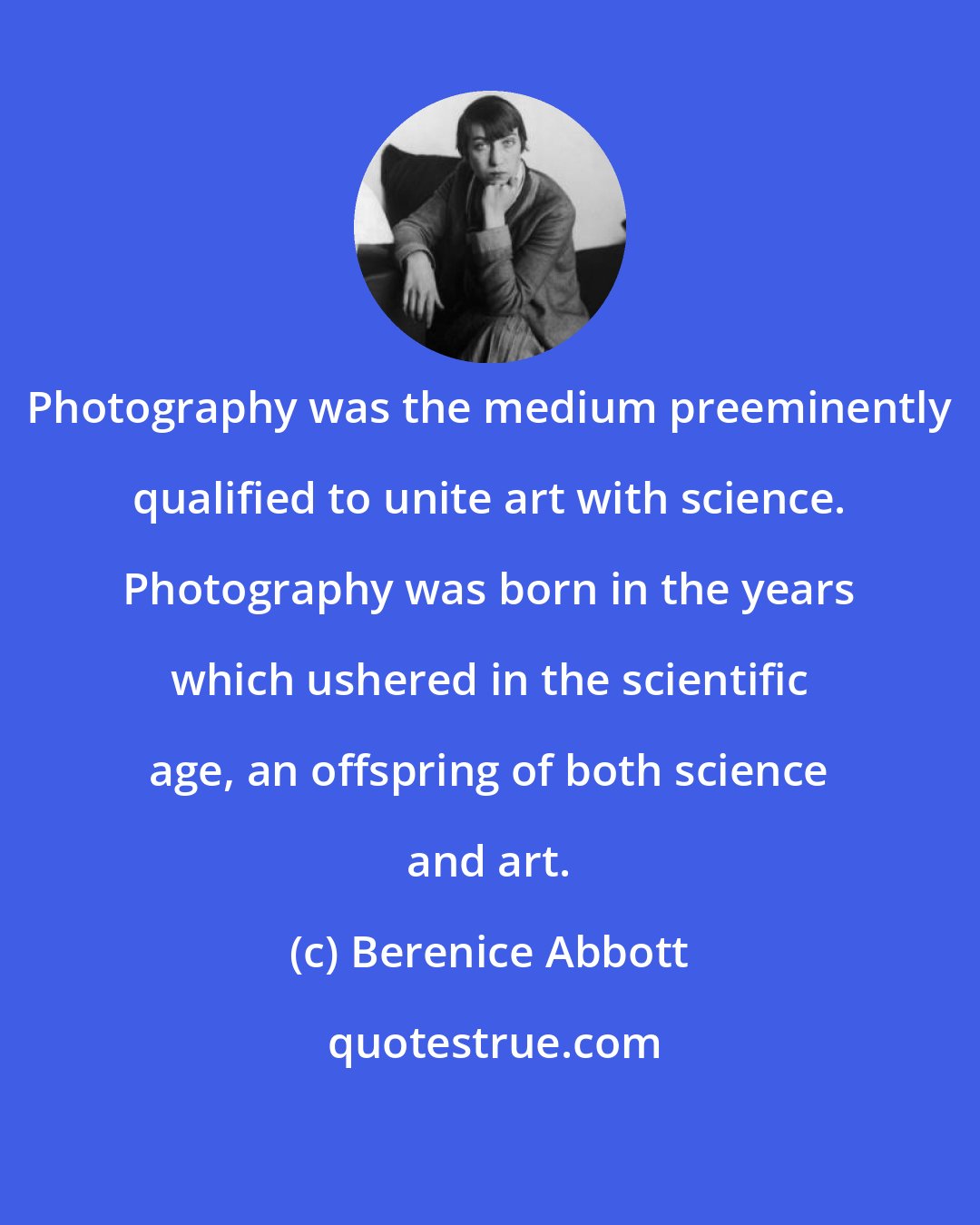 Berenice Abbott: Photography was the medium preeminently qualified to unite art with science. Photography was born in the years which ushered in the scientific age, an offspring of both science and art.