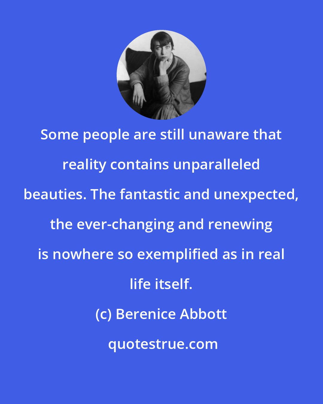 Berenice Abbott: Some people are still unaware that reality contains unparalleled beauties. The fantastic and unexpected, the ever-changing and renewing is nowhere so exemplified as in real life itself.