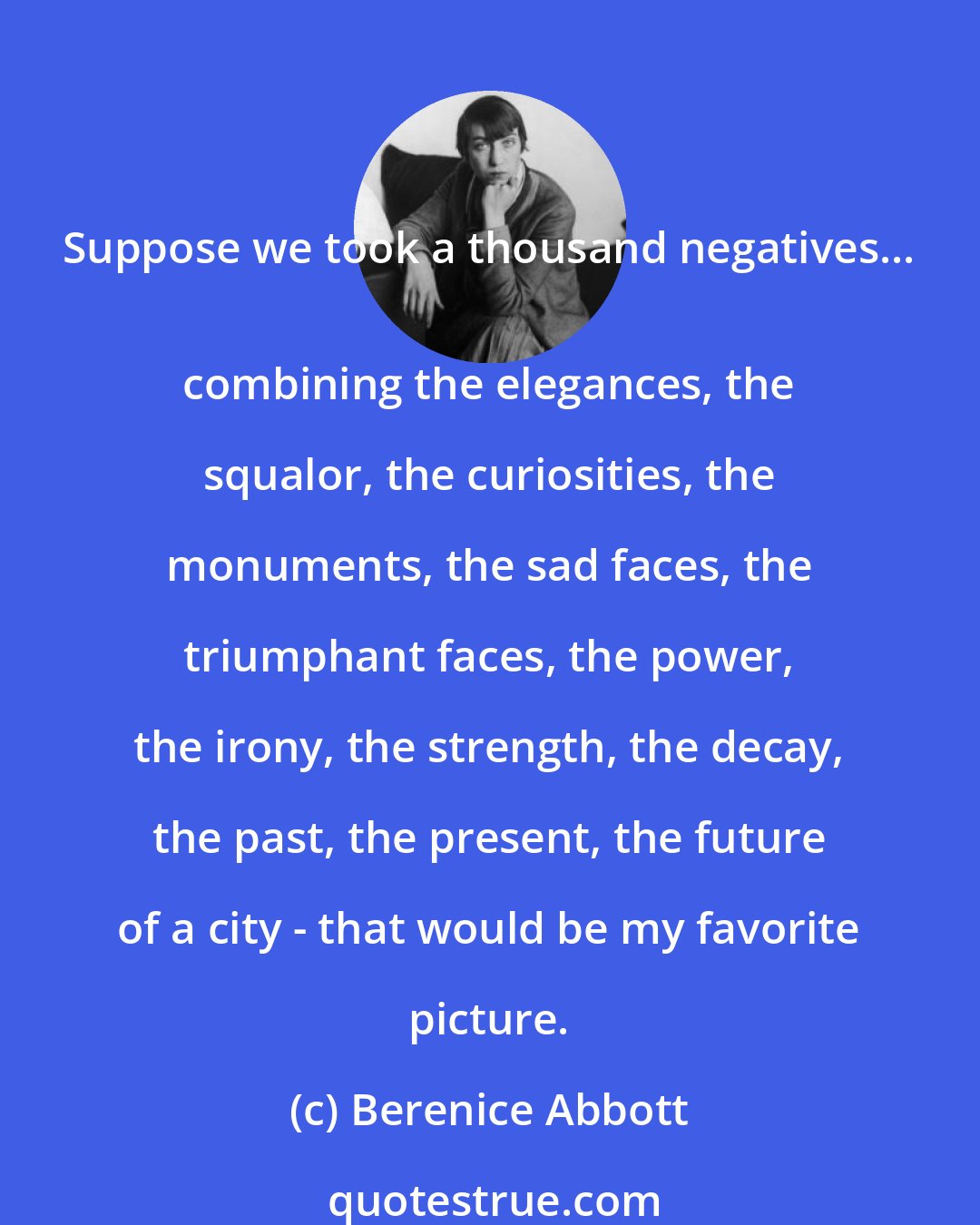 Berenice Abbott: Suppose we took a thousand negatives... 
 combining the elegances, the squalor, the curiosities, the monuments, the sad faces, the triumphant faces, the power, the irony, the strength, the decay, the past, the present, the future of a city - that would be my favorite picture.