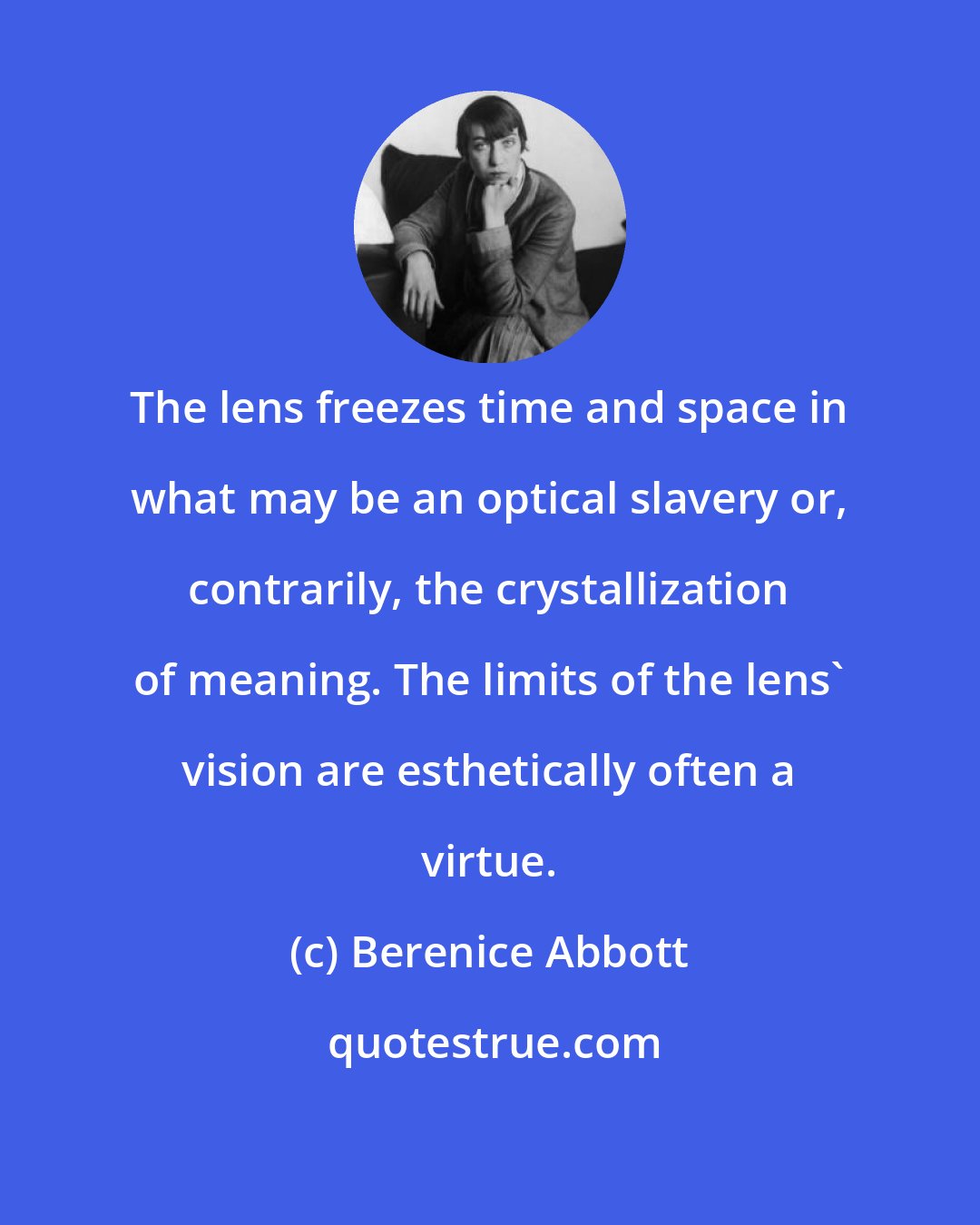 Berenice Abbott: The lens freezes time and space in what may be an optical slavery or, contrarily, the crystallization of meaning. The limits of the lens' vision are esthetically often a virtue.