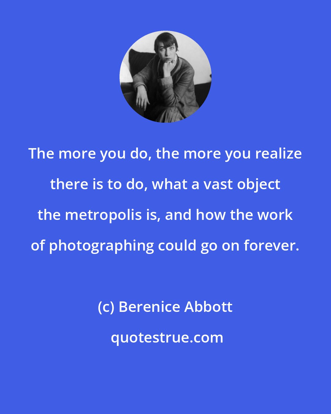 Berenice Abbott: The more you do, the more you realize there is to do, what a vast object the metropolis is, and how the work of photographing could go on forever.