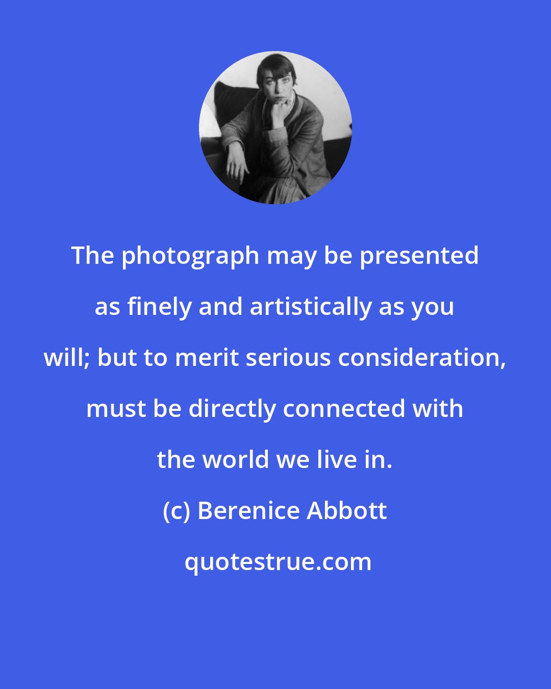 Berenice Abbott: The photograph may be presented as finely and artistically as you will; but to merit serious consideration, must be directly connected with the world we live in.