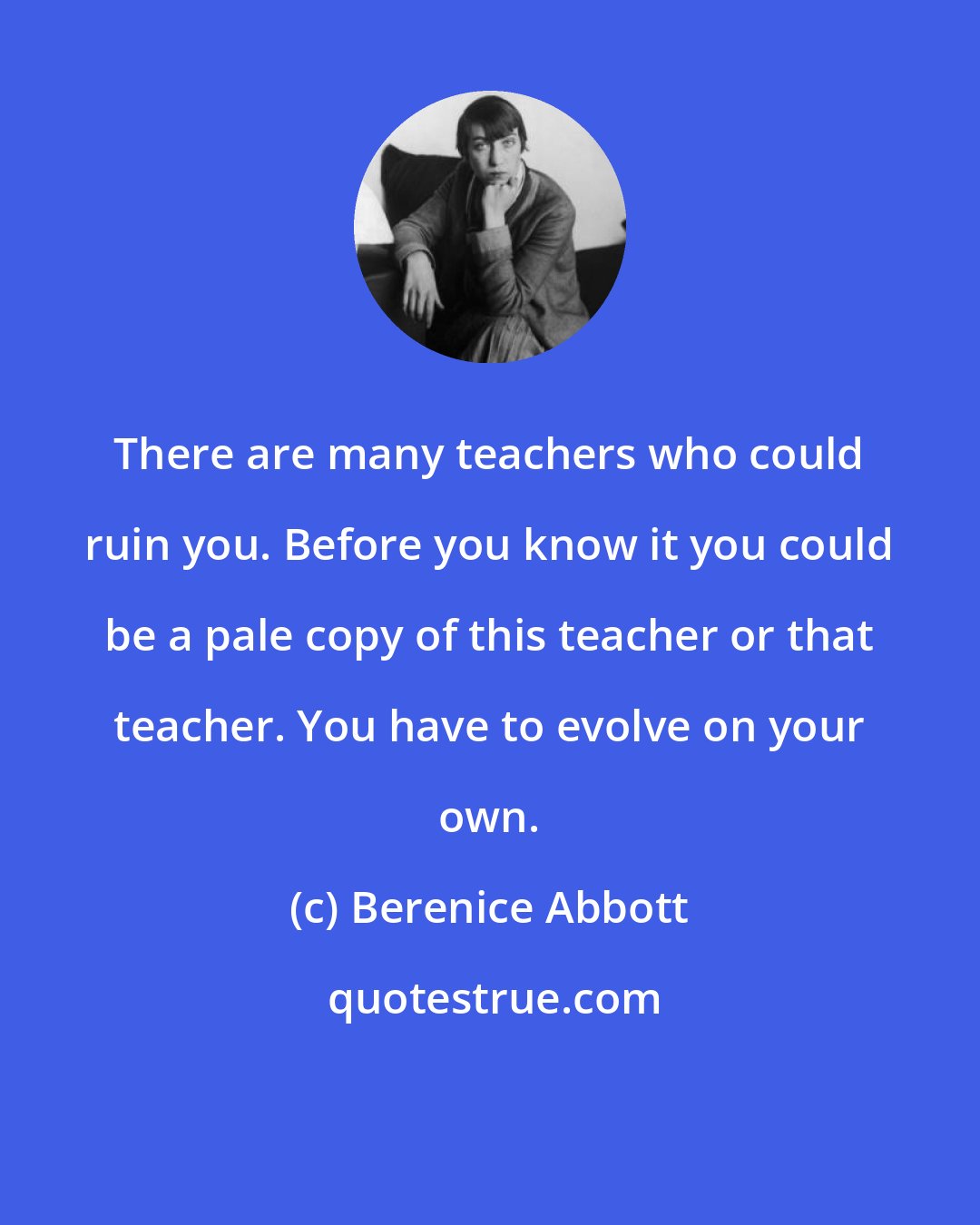 Berenice Abbott: There are many teachers who could ruin you. Before you know it you could be a pale copy of this teacher or that teacher. You have to evolve on your own.