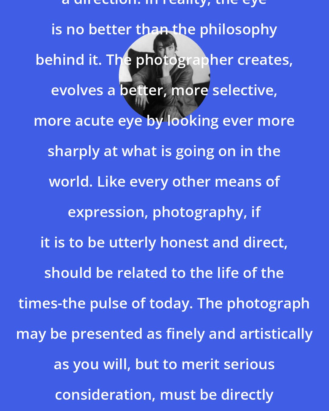 Berenice Abbott: To chart a course, one must have a direction. In reality, the eye is no better than the philosophy behind it. The photographer creates, evolves a better, more selective, more acute eye by looking ever more sharply at what is going on in the world. Like every other means of expression, photography, if it is to be utterly honest and direct, should be related to the life of the times-the pulse of today. The photograph may be presented as finely and artistically as you will, but to merit serious consideration, must be directly connected with the world we live in.