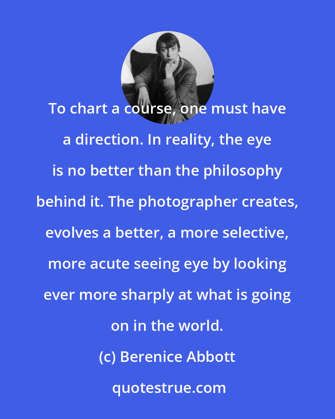 Berenice Abbott: To chart a course, one must have a direction. In reality, the eye is no better than the philosophy behind it. The photographer creates, evolves a better, a more selective, more acute seeing eye by looking ever more sharply at what is going on in the world.