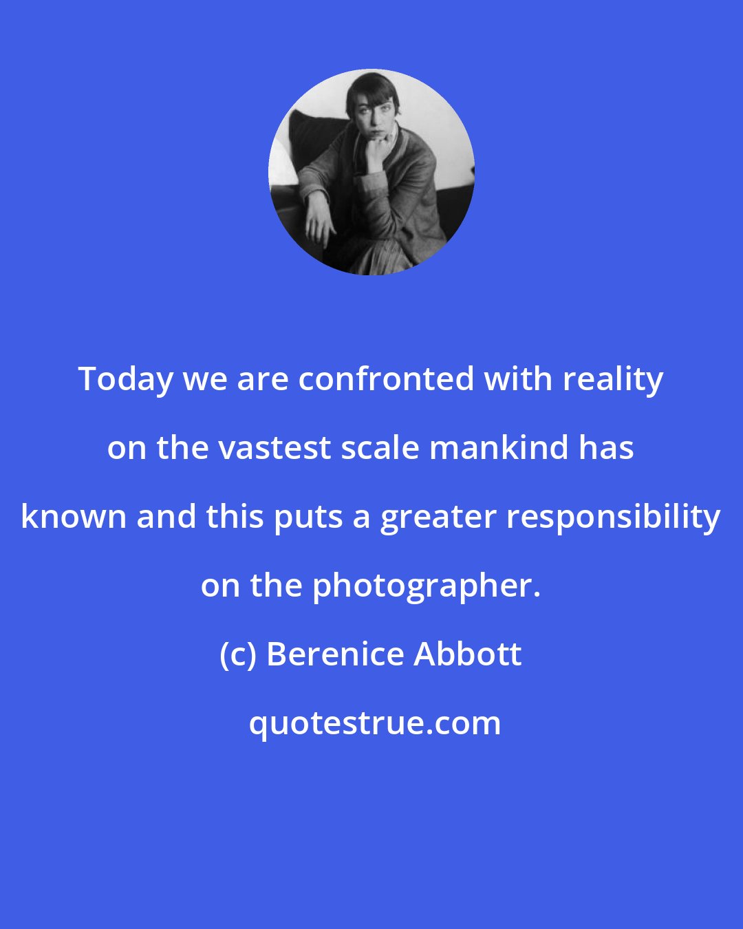 Berenice Abbott: Today we are confronted with reality on the vastest scale mankind has known and this puts a greater responsibility on the photographer.