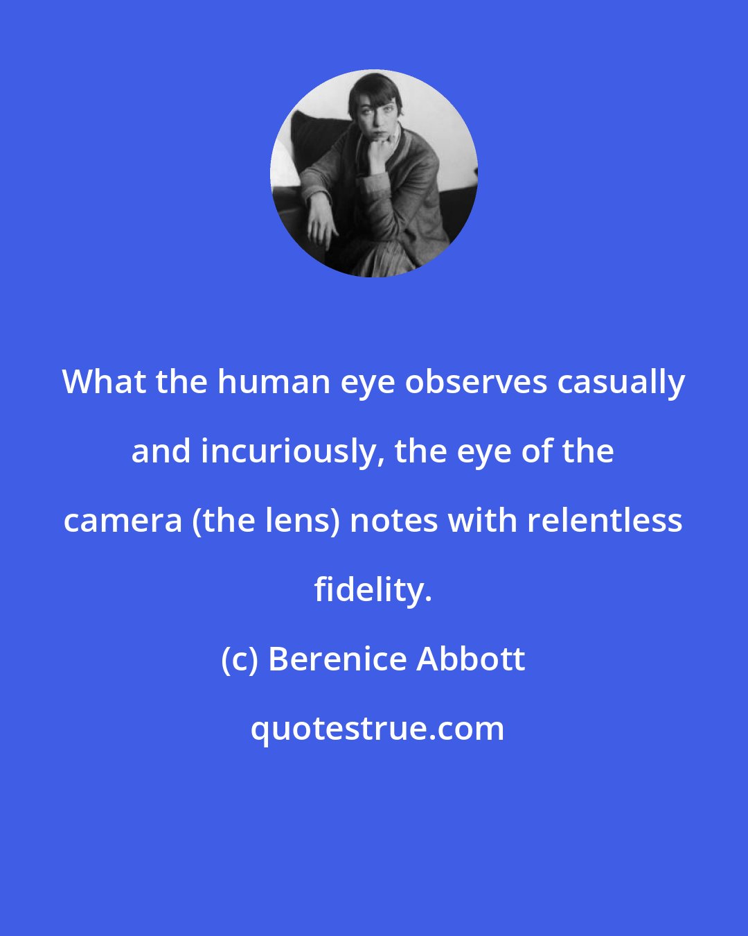 Berenice Abbott: What the human eye observes casually and incuriously, the eye of the camera (the lens) notes with relentless fidelity.