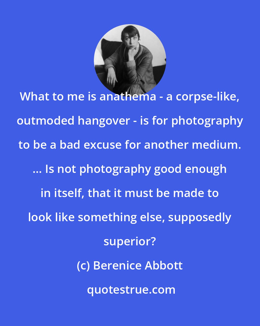 Berenice Abbott: What to me is anathema - a corpse-like, outmoded hangover - is for photography to be a bad excuse for another medium. ... Is not photography good enough in itself, that it must be made to look like something else, supposedly superior?