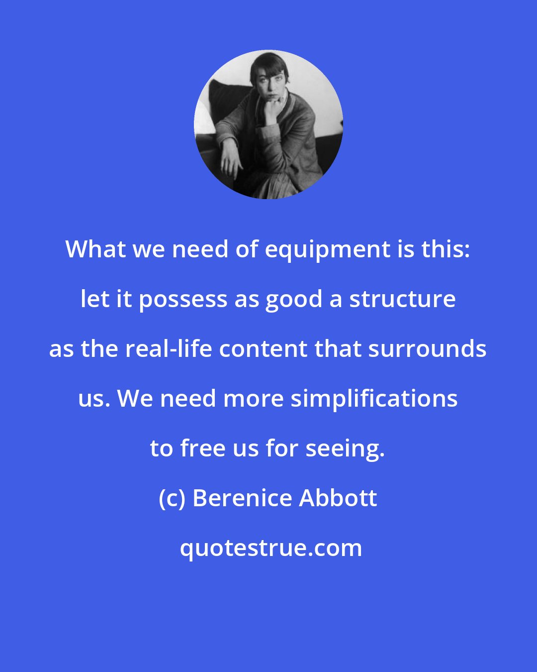 Berenice Abbott: What we need of equipment is this: let it possess as good a structure as the real-life content that surrounds us. We need more simplifications to free us for seeing.