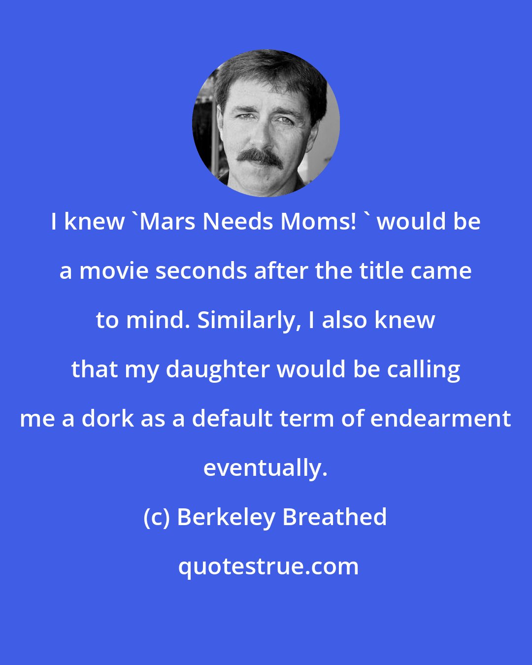 Berkeley Breathed: I knew 'Mars Needs Moms! ' would be a movie seconds after the title came to mind. Similarly, I also knew that my daughter would be calling me a dork as a default term of endearment eventually.