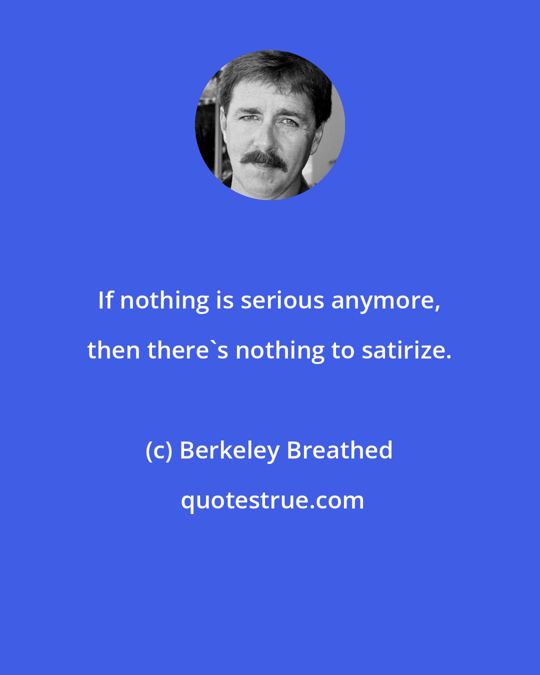 Berkeley Breathed: If nothing is serious anymore, then there's nothing to satirize.