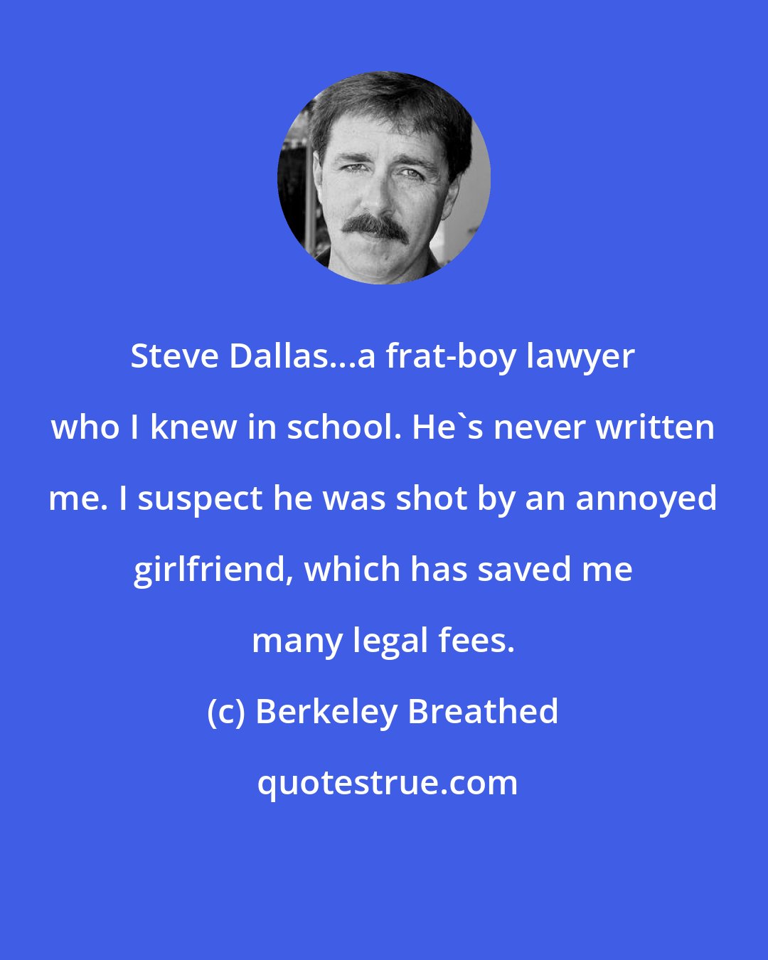 Berkeley Breathed: Steve Dallas...a frat-boy lawyer who I knew in school. He's never written me. I suspect he was shot by an annoyed girlfriend, which has saved me many legal fees.