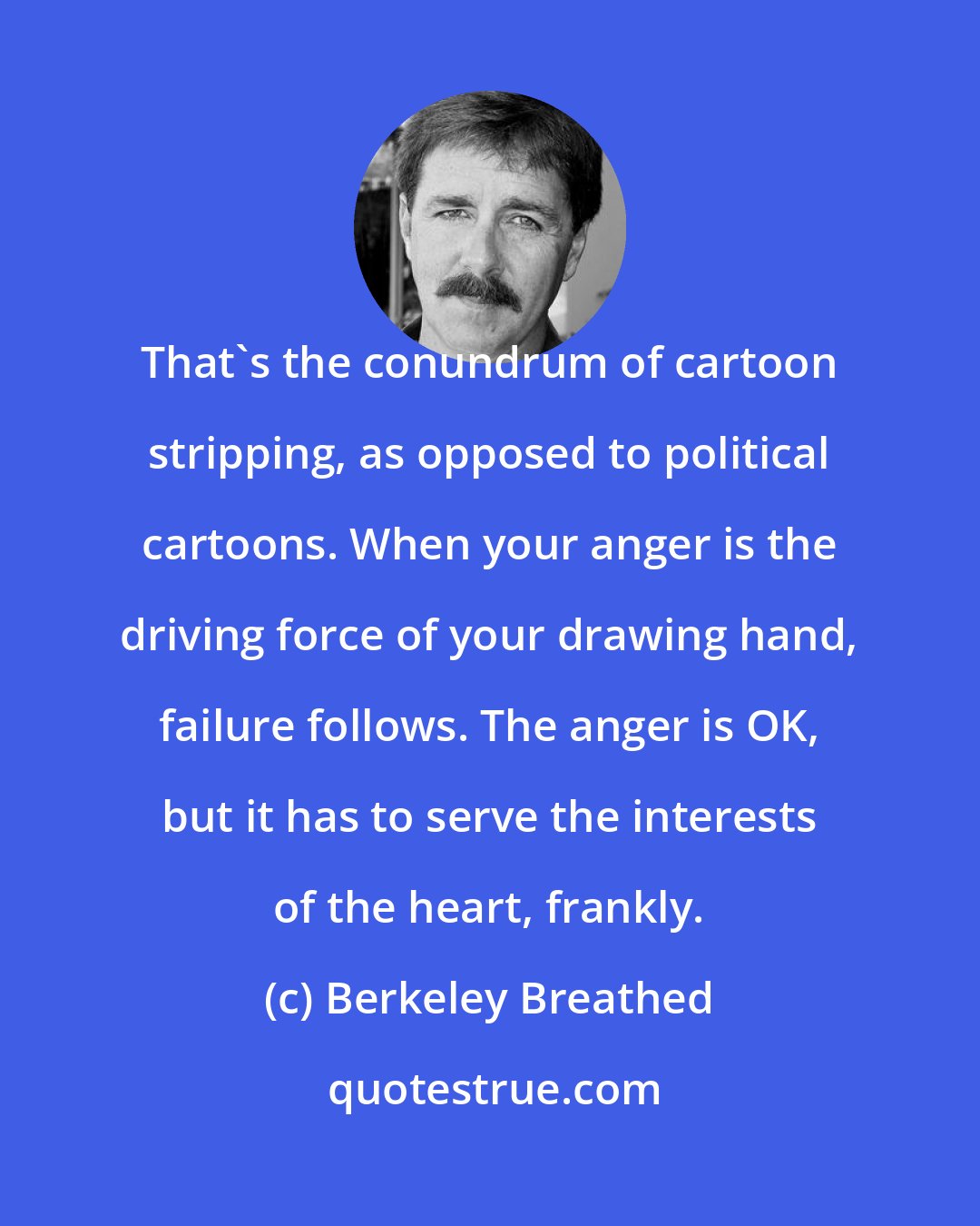 Berkeley Breathed: That's the conundrum of cartoon stripping, as opposed to political cartoons. When your anger is the driving force of your drawing hand, failure follows. The anger is OK, but it has to serve the interests of the heart, frankly.