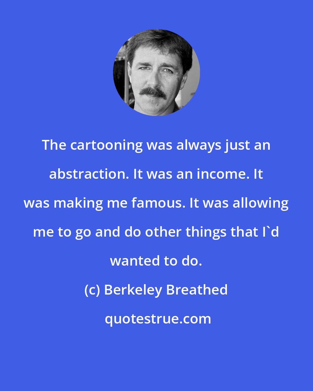 Berkeley Breathed: The cartooning was always just an abstraction. It was an income. It was making me famous. It was allowing me to go and do other things that I'd wanted to do.