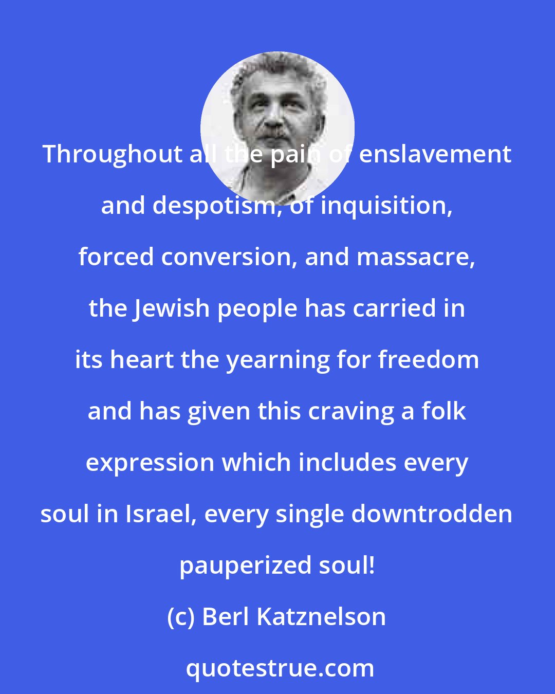Berl Katznelson: Throughout all the pain of enslavement and despotism, of inquisition, forced conversion, and massacre, the Jewish people has carried in its heart the yearning for freedom and has given this craving a folk expression which includes every soul in Israel, every single downtrodden pauperized soul!